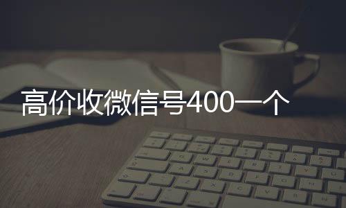 高价收微信号400一高价回收vx秒结平台个不成问题（高价收微信号的都是干嘛的）